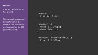 Flexbox
If we set the 3rd item to 
flex-grow: 2
This item will be assigned
twice of much of the
available free space after
we have reached the 300
pixel initial width.
.wrapper {
display: flex;
}
.wrapper li {
flex: 1 1 300px;
min-width: 1px;
}
.wrapper li:nth-child(3) {
flex: 2 1 300px;
}
 