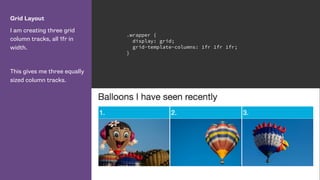Grid Layout
I am creating three grid
column tracks, all 1fr in
width.
This gives me three equally
sized column tracks.
.wrapper {
display: grid;
grid-template-columns: 1fr 1fr 1fr;
}
 