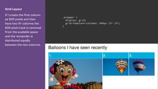 Grid Layout
If I create the first column
as 600 pixels and then
have two 1fr columns the
600 pixel track is removed
from the available space
and the remainder is
distributed equally
between the two columns.
.wrapper {
display: grid;
grid-template-columns: 600px 1fr 1fr;
}
 
