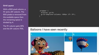 Grid Layout
With a 600 pixel column, a
1fr and a 3fr column. The
600 pixels is removed from
the available space then
the remaining space is
divided by 4.
The 1fr column gets 25%
and the 3fr column 75%.
.wrapper {
display: grid;
grid-template-columns: 600px 1fr 3fr;
}
 
