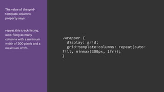 The value of the grid-
template-columns
property says:
repeat this track listing,
auto-filing as many
columns with a minimum
width of 300 pixels and a
maximum of 1fr.
.wrapper {
display: grid;
grid-template-columns: repeat(auto-
fill, minmax(300px, 1fr));
}
 