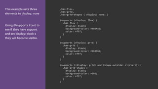 This example sets three
elements to display: none
Using @supports I test to
see if they have support
and set display: block s
they will become visible.
.has-flex,
.has-grid,
.has-grid-shapes { display: none; }
@supports (display: flex) {
.has-flex {
display: block;
background-color: #0084AD;
color: #fff;
}
}
@supports (display: grid) {
.has-grid {
display: block;
background-color: #284C6D;
color: #fff;
}
}
@supports ((display: grid) and (shape-outside: circle())) {
.has-grid-shapes {
display: block;
background-color: #666;
color: #fff;
}
}
 