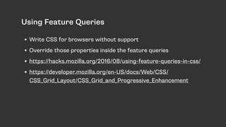 Using Feature Queries
• Write CSS for browsers without support
• Override those properties inside the feature queries
• https://hacks.mozilla.org/2016/08/using-feature-queries-in-css/
• https://developer.mozilla.org/en-US/docs/Web/CSS/
CSS_Grid_Layout/CSS_Grid_and_Progressive_Enhancement
 