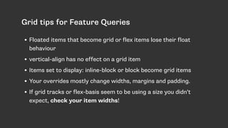 Grid tips for Feature Queries
• Floated items that become grid or flex items lose their float
behaviour
• vertical-align has no effect on a grid item
• Items set to display: inline-block or block become grid items
• Your overrides mostly change widths, margins and padding.
• If grid tracks or flex-basis seem to be using a size you didn’t
expect, check your item widths!
 