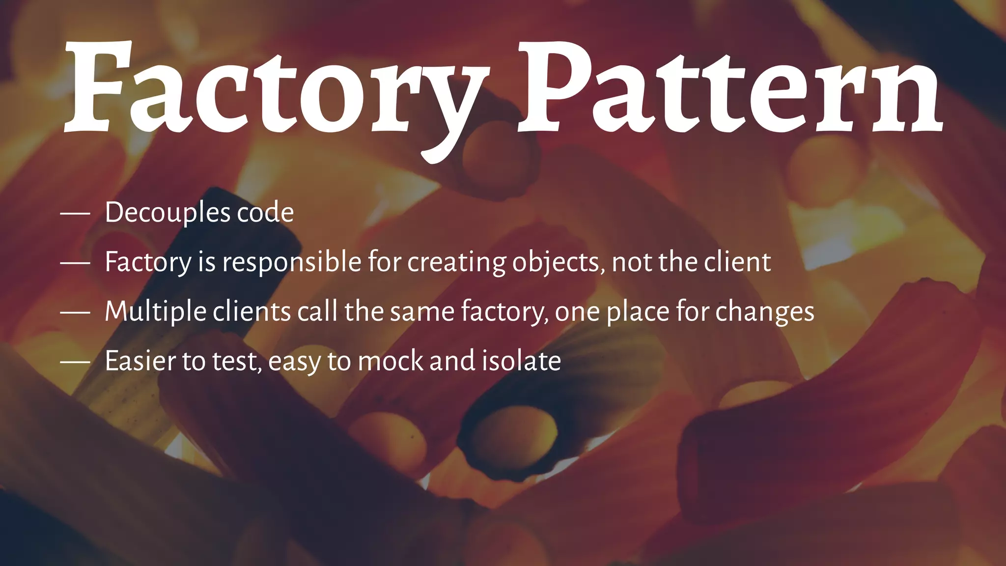 Factory Pattern
— Decouples code
— Factory is responsible for creating objects,not the client
— Multiple clients call the same factory,one place for changes
— Easier to test,easy to mock and isolate
 