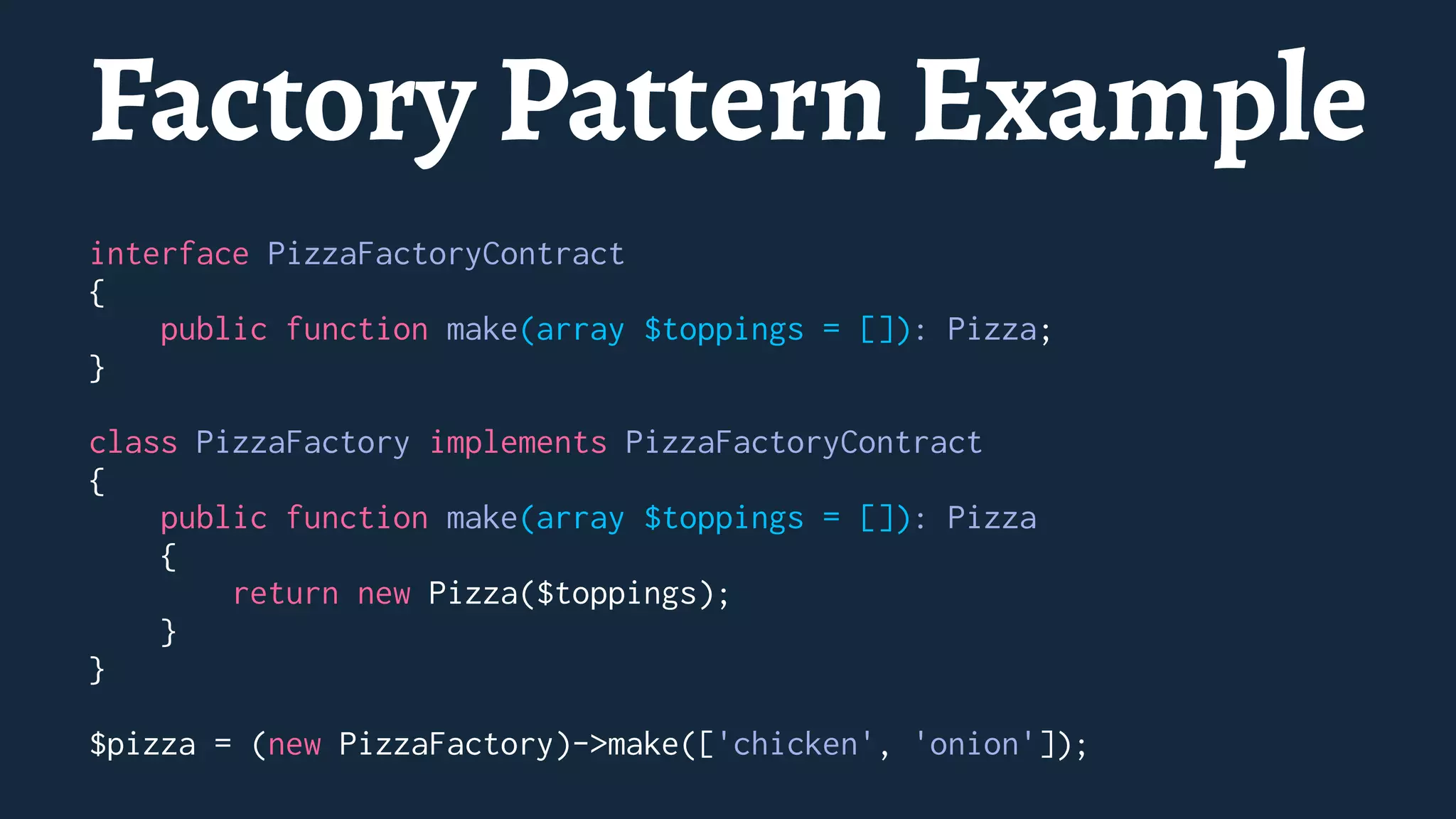 Factory Pattern Example
interface PizzaFactoryContract
{
public function make(array $toppings = []): Pizza;
}
class PizzaFactory implements PizzaFactoryContract
{
public function make(array $toppings = []): Pizza
{
return new Pizza($toppings);
}
}
$pizza = (new PizzaFactory)->make(['chicken', 'onion']);
 
