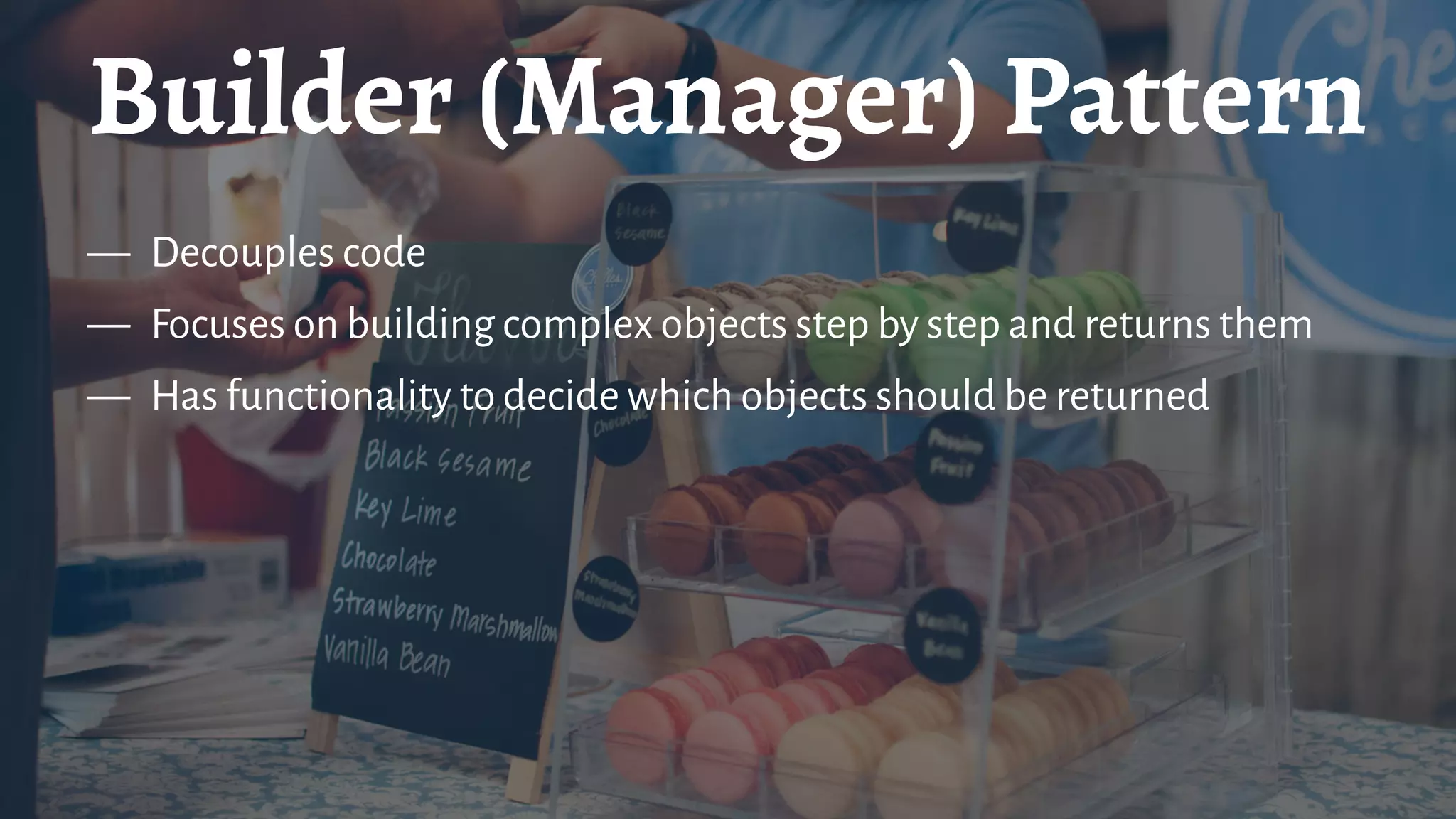 Builder (Manager) Pattern
— Decouples code
— Focuses on building complex objects step by step and returns them
— Has functionality to decide which objects should be returned
 