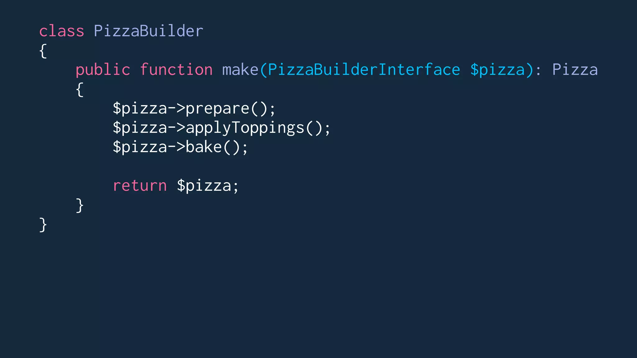 class PizzaBuilder
{
public function make(PizzaBuilderInterface $pizza): Pizza
{
$pizza->prepare();
$pizza->applyToppings();
$pizza->bake();
return $pizza;
}
}
 