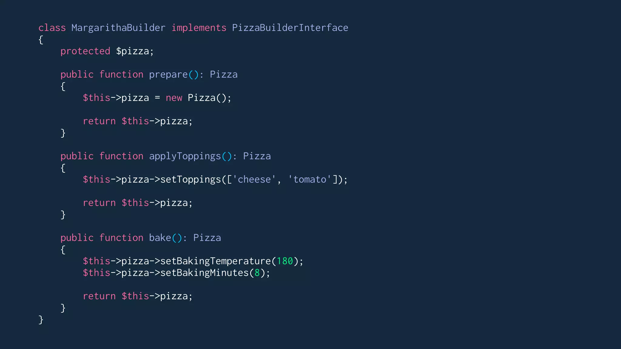 class MargarithaBuilder implements PizzaBuilderInterface
{
protected $pizza;
public function prepare(): Pizza
{
$this->pizza = new Pizza();
return $this->pizza;
}
public function applyToppings(): Pizza
{
$this->pizza->setToppings(['cheese', 'tomato']);
return $this->pizza;
}
public function bake(): Pizza
{
$this->pizza->setBakingTemperature(180);
$this->pizza->setBakingMinutes(8);
return $this->pizza;
}
}
 