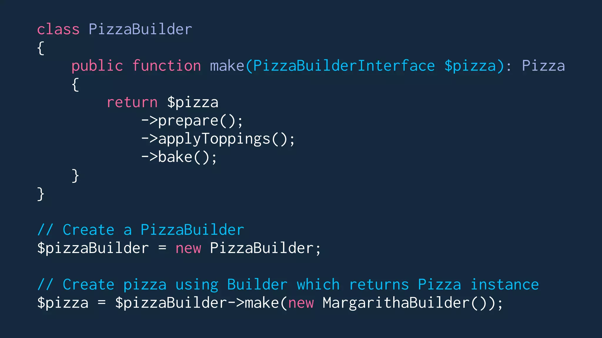 class PizzaBuilder
{
public function make(PizzaBuilderInterface $pizza): Pizza
{
return $pizza
->prepare();
->applyToppings();
->bake();
}
}
// Create a PizzaBuilder
$pizzaBuilder = new PizzaBuilder;
// Create pizza using Builder which returns Pizza instance
$pizza = $pizzaBuilder->make(new MargarithaBuilder());
 