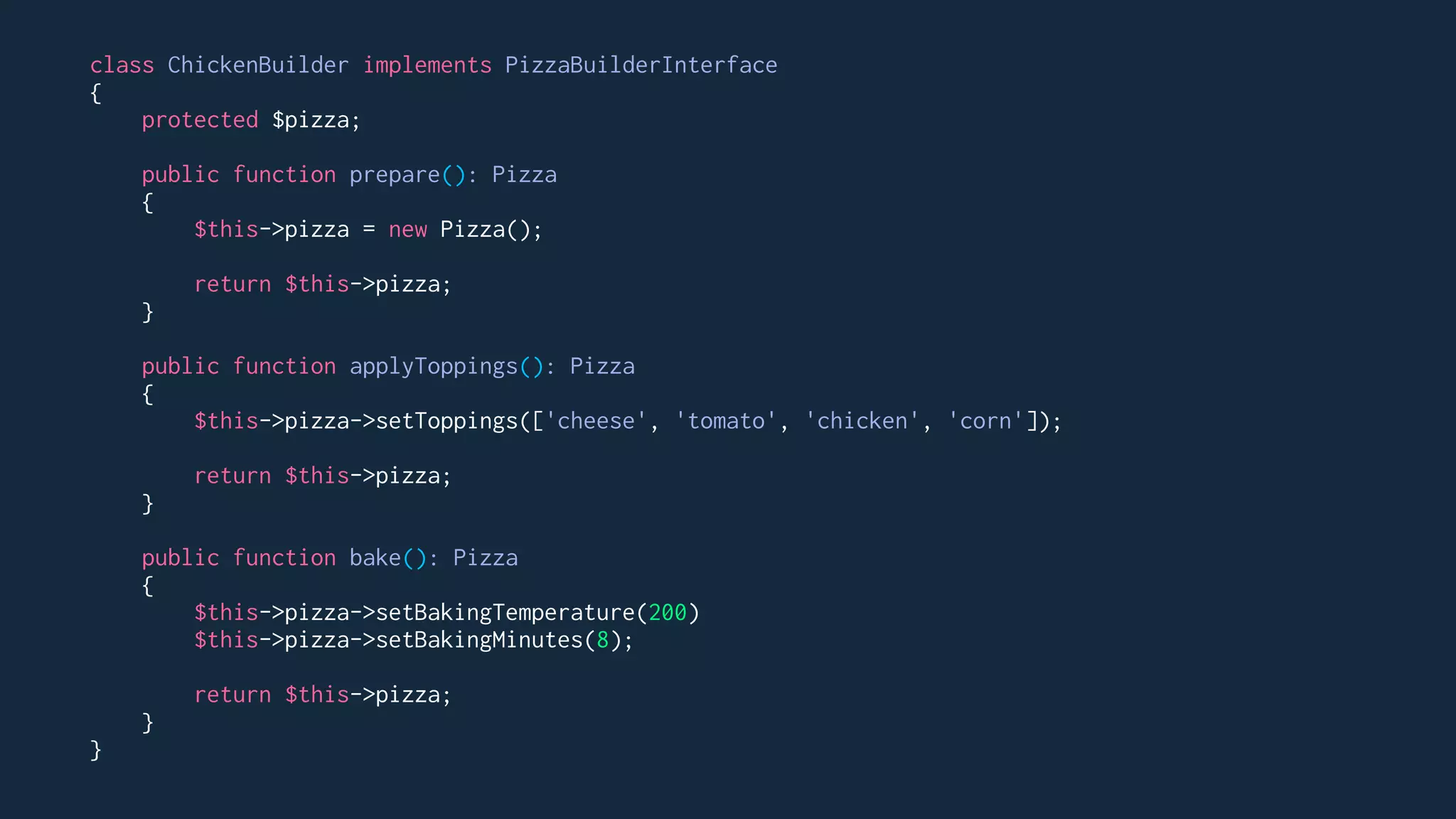 class ChickenBuilder implements PizzaBuilderInterface
{
protected $pizza;
public function prepare(): Pizza
{
$this->pizza = new Pizza();
return $this->pizza;
}
public function applyToppings(): Pizza
{
$this->pizza->setToppings(['cheese', 'tomato', 'chicken', 'corn']);
return $this->pizza;
}
public function bake(): Pizza
{
$this->pizza->setBakingTemperature(200)
$this->pizza->setBakingMinutes(8);
return $this->pizza;
}
}
 