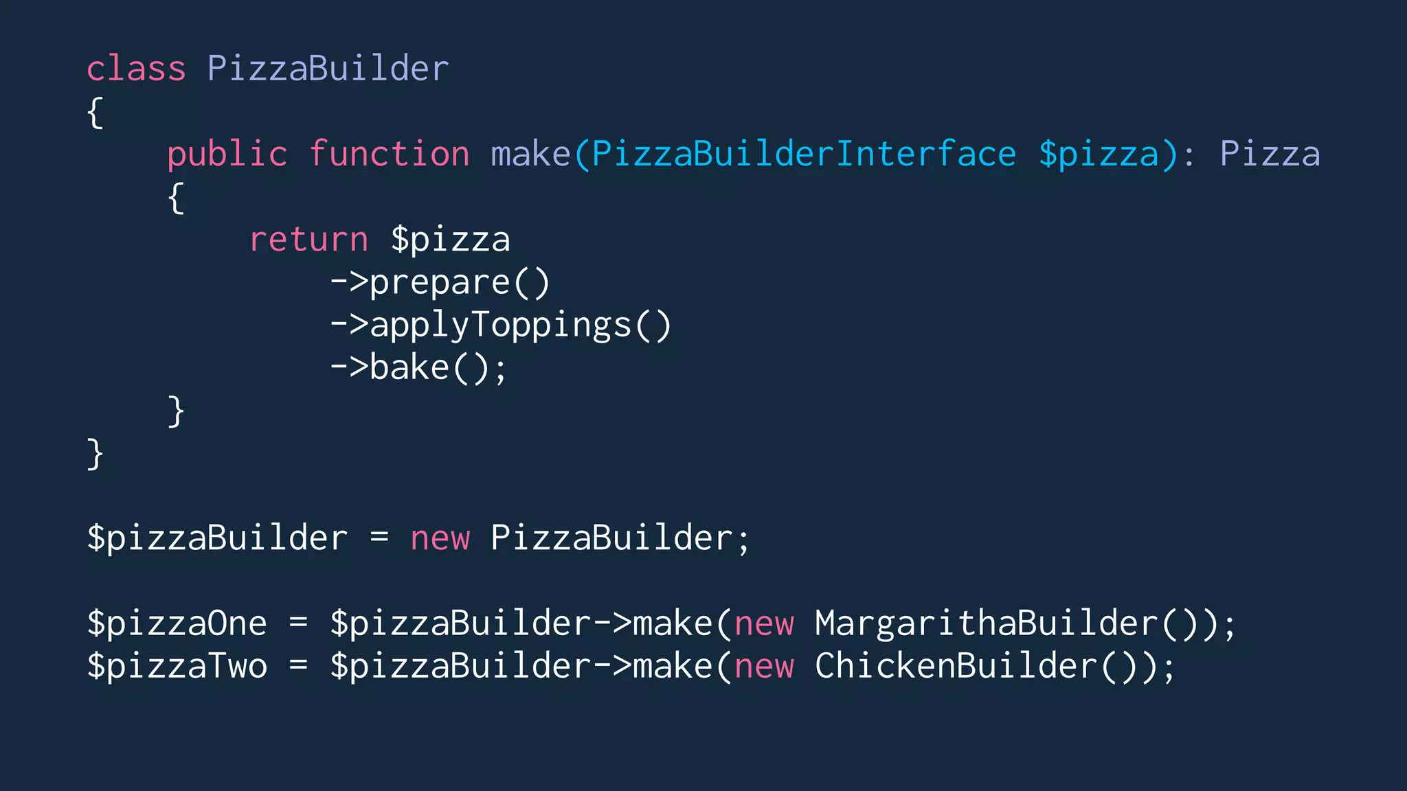 class PizzaBuilder
{
public function make(PizzaBuilderInterface $pizza): Pizza
{
return $pizza
->prepare()
->applyToppings()
->bake();
}
}
$pizzaBuilder = new PizzaBuilder;
$pizzaOne = $pizzaBuilder->make(new MargarithaBuilder());
$pizzaTwo = $pizzaBuilder->make(new ChickenBuilder());
 