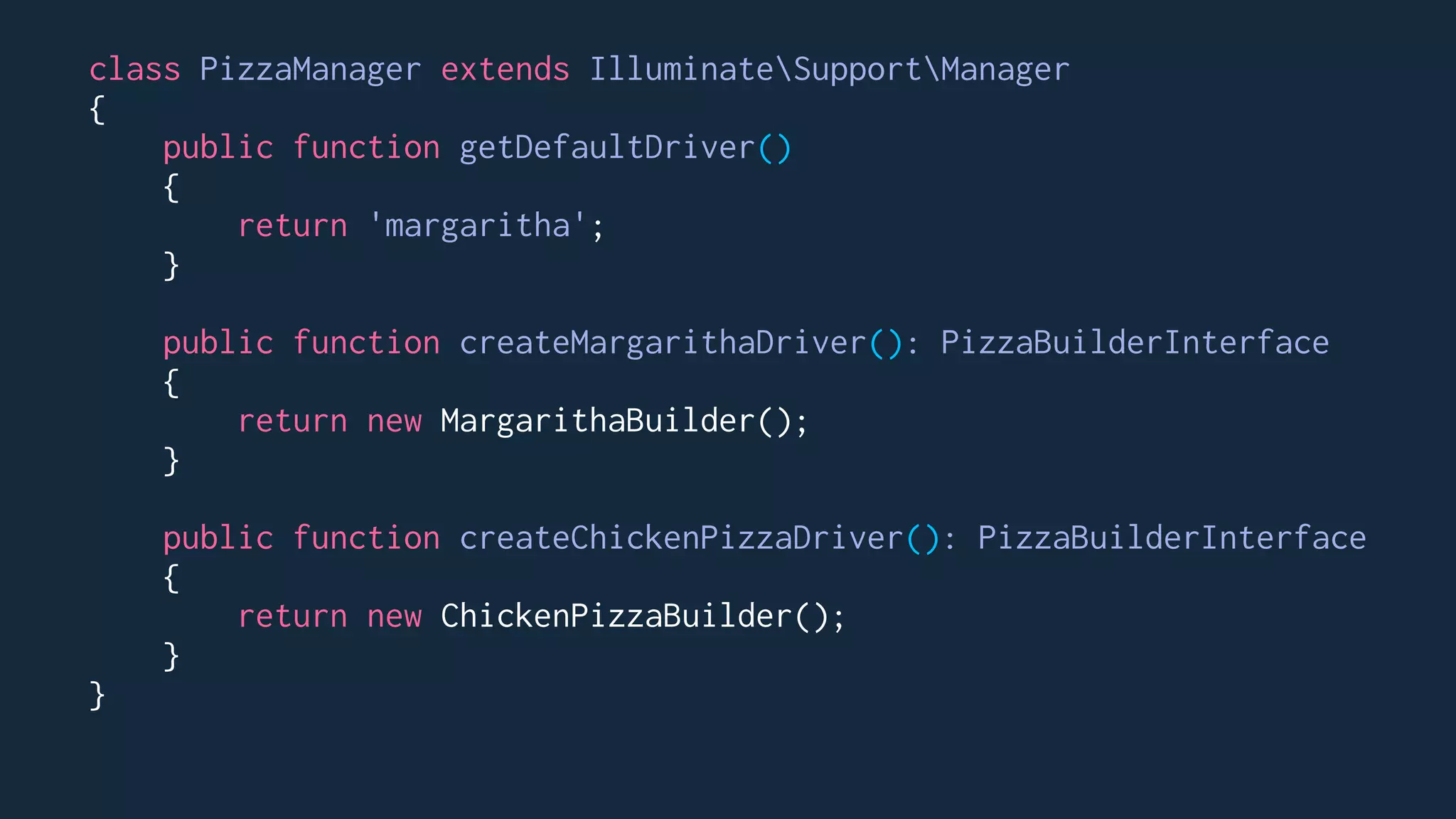 class PizzaManager extends IlluminateSupportManager
{
public function getDefaultDriver()
{
return 'margaritha';
}
public function createMargarithaDriver(): PizzaBuilderInterface
{
return new MargarithaBuilder();
}
public function createChickenPizzaDriver(): PizzaBuilderInterface
{
return new ChickenPizzaBuilder();
}
}
 