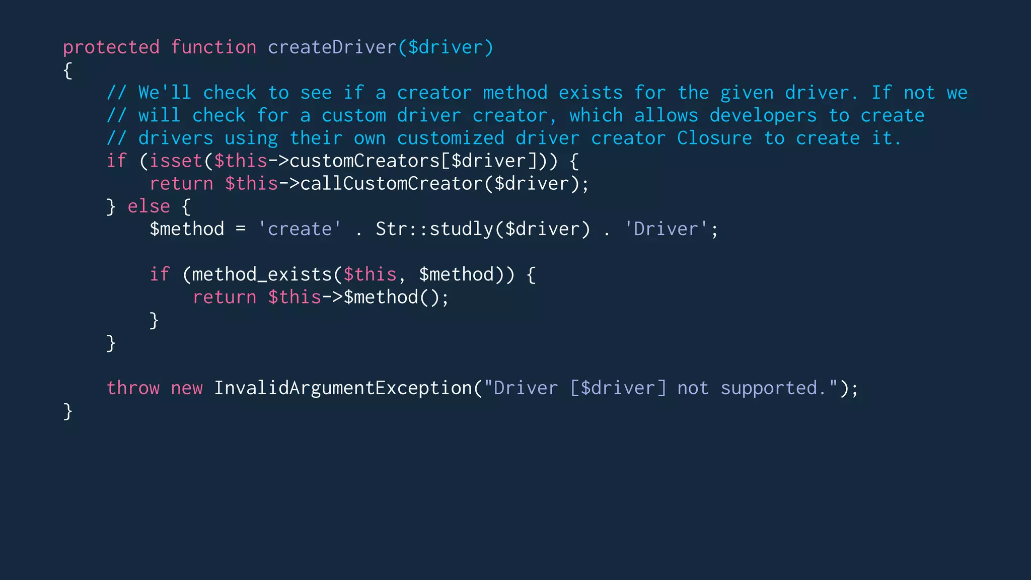 protected function createDriver($driver)
{
// We'll check to see if a creator method exists for the given driver. If not we
// will check for a custom driver creator, which allows developers to create
// drivers using their own customized driver creator Closure to create it.
if (isset($this->customCreators[$driver])) {
return $this->callCustomCreator($driver);
} else {
$method = 'create' . Str::studly($driver) . 'Driver';
if (method_exists($this, $method)) {
return $this->$method();
}
}
throw new InvalidArgumentException("Driver [$driver] not supported.");
}
 
