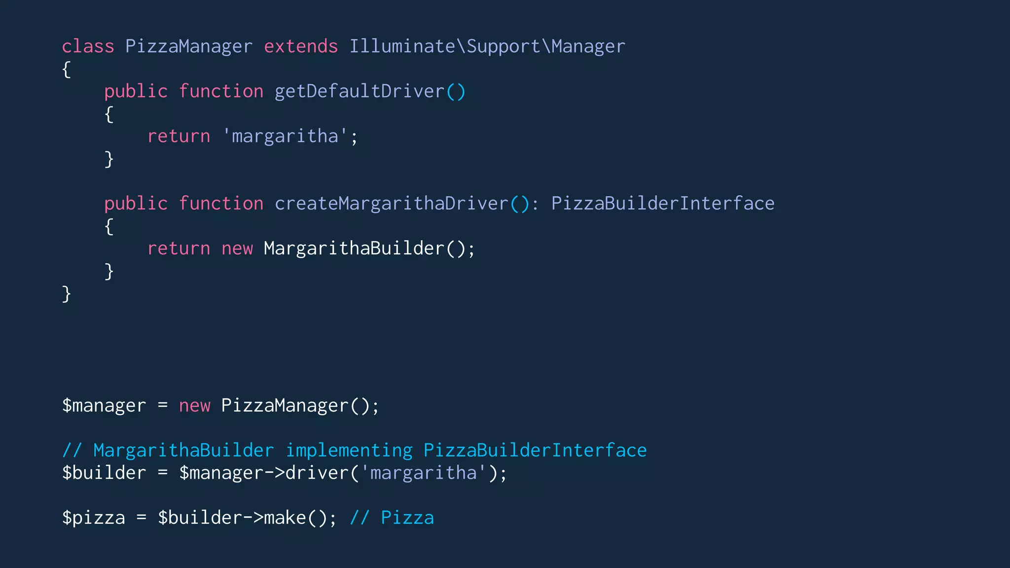 class PizzaManager extends IlluminateSupportManager
{
public function getDefaultDriver()
{
return 'margaritha';
}
public function createMargarithaDriver(): PizzaBuilderInterface
{
return new MargarithaBuilder();
}
}
$manager = new PizzaManager();
// MargarithaBuilder implementing PizzaBuilderInterface
$builder = $manager->driver('margaritha');
$pizza = $builder->make(); // Pizza
 