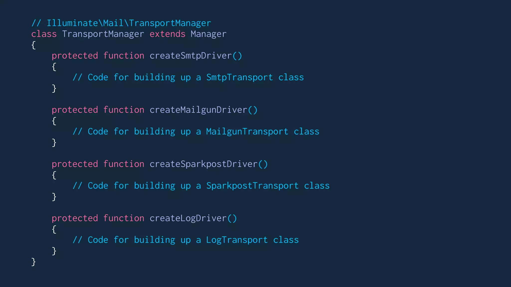 // IlluminateMailTransportManager
class TransportManager extends Manager
{
protected function createSmtpDriver()
{
// Code for building up a SmtpTransport class
}
protected function createMailgunDriver()
{
// Code for building up a MailgunTransport class
}
protected function createSparkpostDriver()
{
// Code for building up a SparkpostTransport class
}
protected function createLogDriver()
{
// Code for building up a LogTransport class
}
}
 