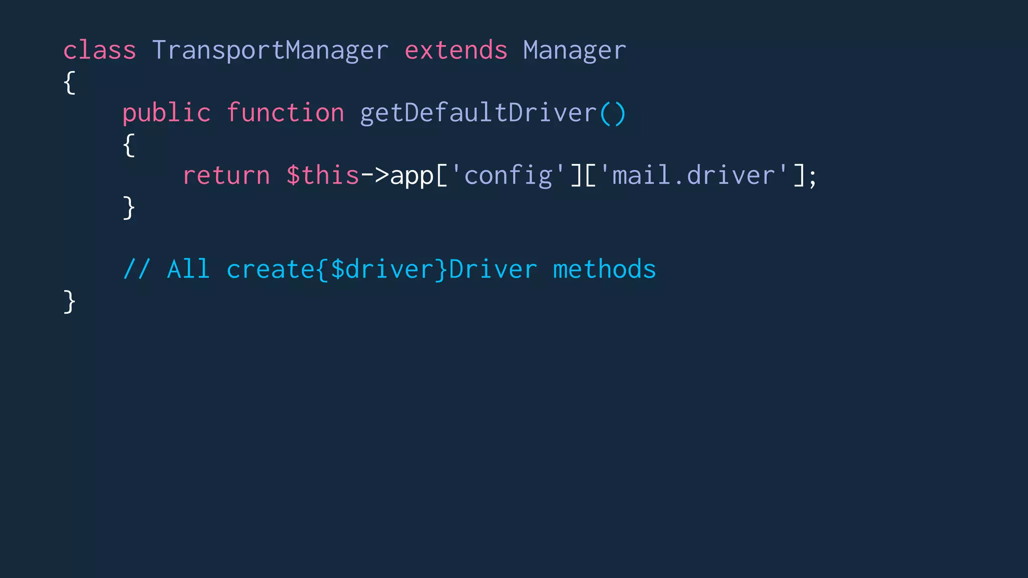 class TransportManager extends Manager
{
public function getDefaultDriver()
{
return $this->app['config']['mail.driver'];
}
// All create{$driver}Driver methods
}
 
