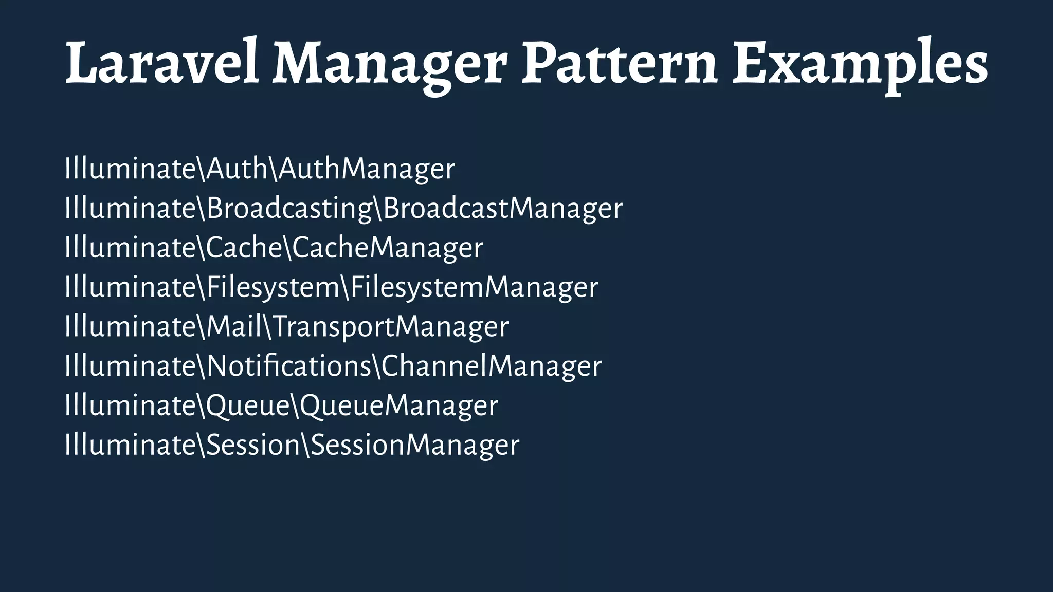 Laravel Manager Pattern Examples
IlluminateAuthAuthManager
IlluminateBroadcastingBroadcastManager
IlluminateCacheCacheManager
IlluminateFilesystemFilesystemManager
IlluminateMailTransportManager
IlluminateNotiﬁcationsChannelManager
IlluminateQueueQueueManager
IlluminateSessionSessionManager
 