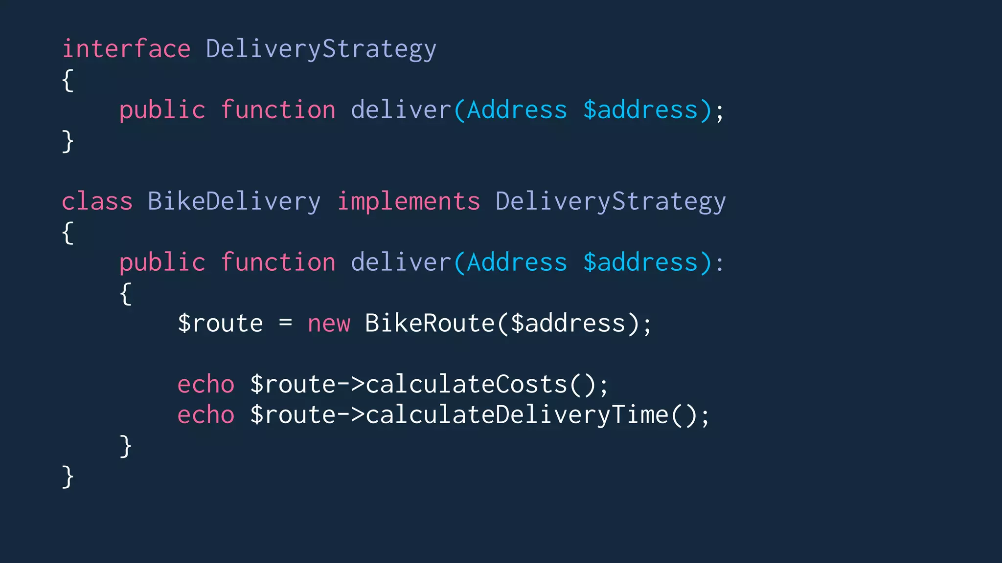 interface DeliveryStrategy
{
public function deliver(Address $address);
}
class BikeDelivery implements DeliveryStrategy
{
public function deliver(Address $address):
{
$route = new BikeRoute($address);
echo $route->calculateCosts();
echo $route->calculateDeliveryTime();
}
}
 