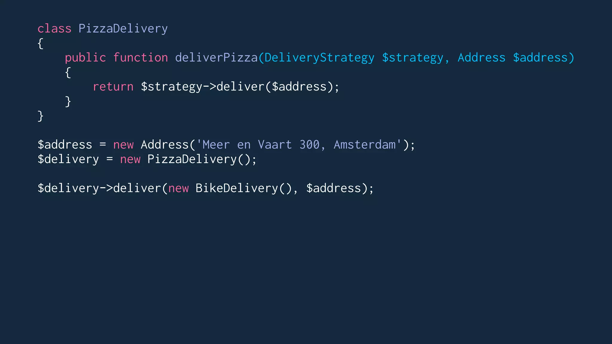 class PizzaDelivery
{
public function deliverPizza(DeliveryStrategy $strategy, Address $address)
{
return $strategy->deliver($address);
}
}
$address = new Address('Meer en Vaart 300, Amsterdam');
$delivery = new PizzaDelivery();
$delivery->deliver(new BikeDelivery(), $address);
 