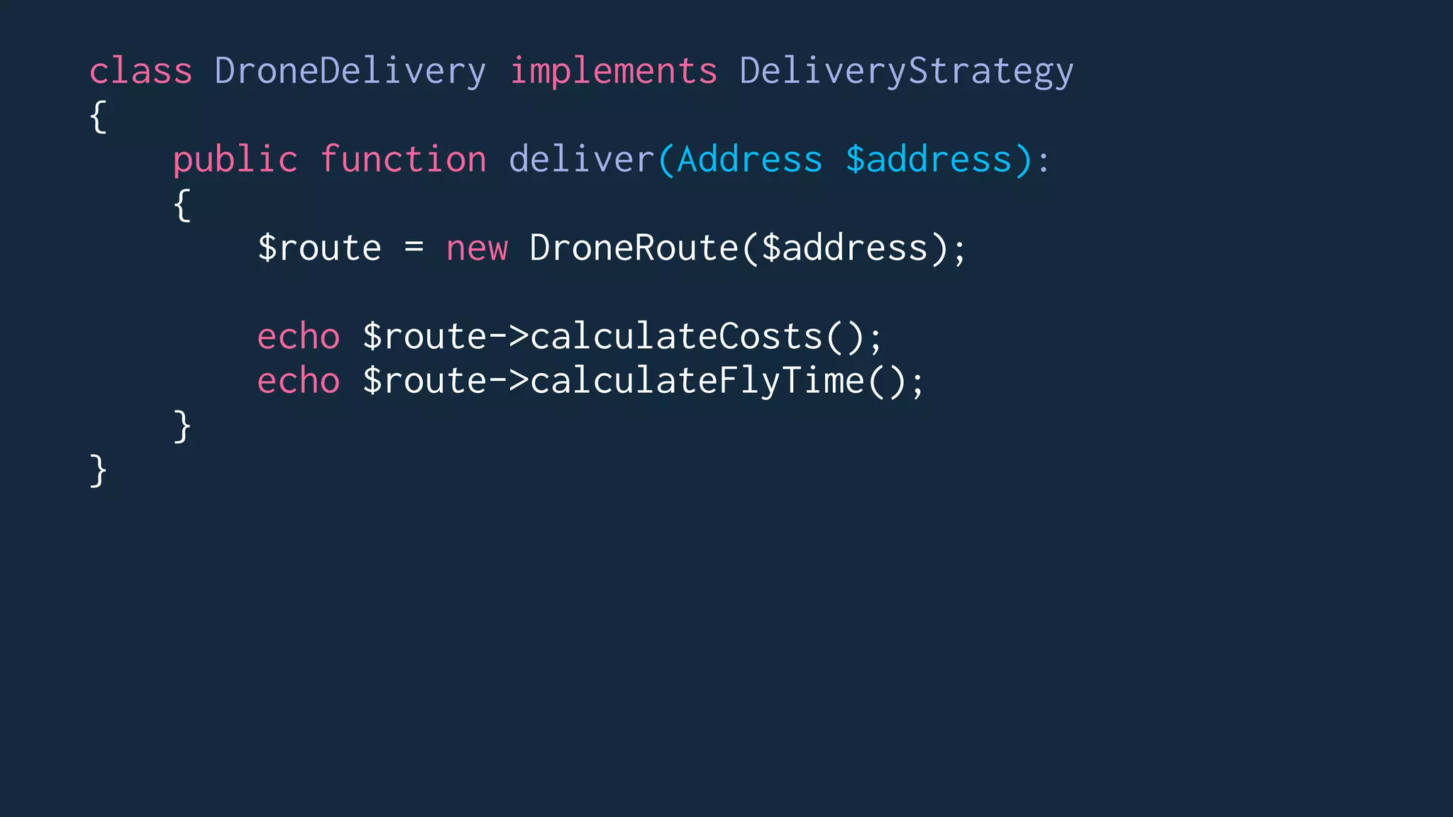 class DroneDelivery implements DeliveryStrategy
{
public function deliver(Address $address):
{
$route = new DroneRoute($address);
echo $route->calculateCosts();
echo $route->calculateFlyTime();
}
}
 