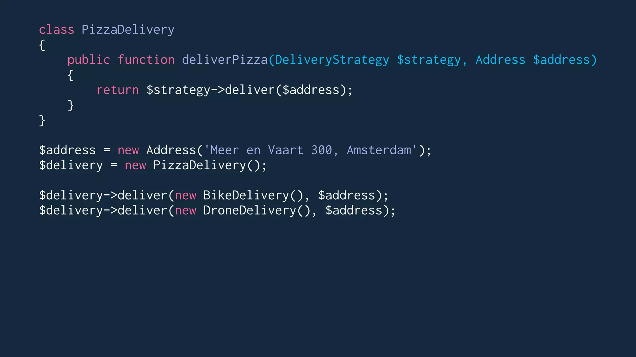 class PizzaDelivery
{
public function deliverPizza(DeliveryStrategy $strategy, Address $address)
{
return $strategy->deliver($address);
}
}
$address = new Address('Meer en Vaart 300, Amsterdam');
$delivery = new PizzaDelivery();
$delivery->deliver(new BikeDelivery(), $address);
$delivery->deliver(new DroneDelivery(), $address);
 