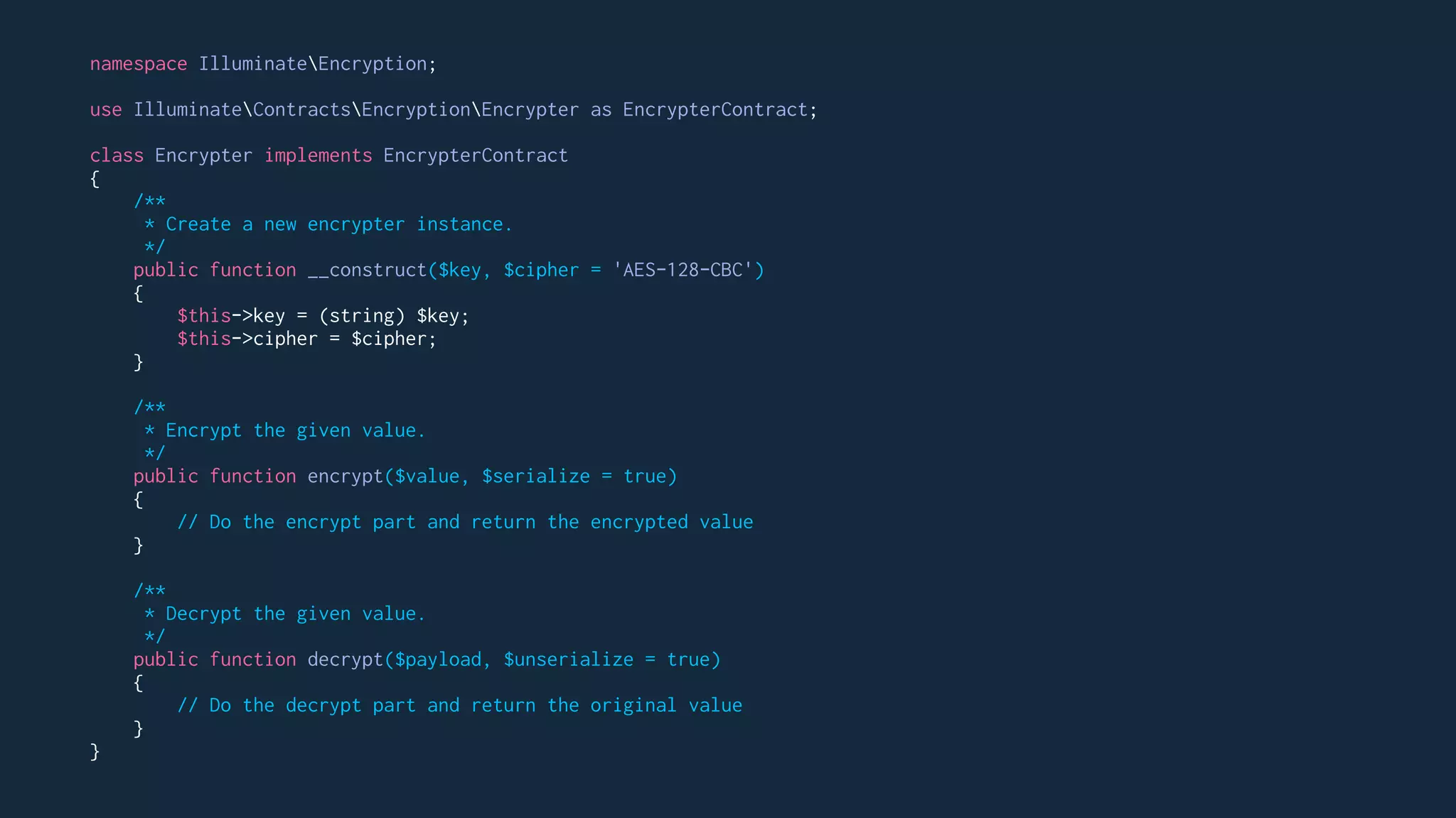 namespace IlluminateEncryption;
use IlluminateContractsEncryptionEncrypter as EncrypterContract;
class Encrypter implements EncrypterContract
{
/**
* Create a new encrypter instance.
*/
public function __construct($key, $cipher = 'AES-128-CBC')
{
$this->key = (string) $key;
$this->cipher = $cipher;
}
/**
* Encrypt the given value.
*/
public function encrypt($value, $serialize = true)
{
// Do the encrypt part and return the encrypted value
}
/**
* Decrypt the given value.
*/
public function decrypt($payload, $unserialize = true)
{
// Do the decrypt part and return the original value
}
}
 