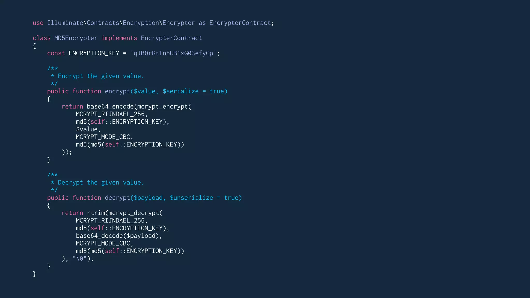 use IlluminateContractsEncryptionEncrypter as EncrypterContract;
class MD5Encrypter implements EncrypterContract
{
const ENCRYPTION_KEY = 'qJB0rGtIn5UB1xG03efyCp';
/**
* Encrypt the given value.
*/
public function encrypt($value, $serialize = true)
{
return base64_encode(mcrypt_encrypt(
MCRYPT_RIJNDAEL_256,
md5(self::ENCRYPTION_KEY),
$value,
MCRYPT_MODE_CBC,
md5(md5(self::ENCRYPTION_KEY))
));
}
/**
* Decrypt the given value.
*/
public function decrypt($payload, $unserialize = true)
{
return rtrim(mcrypt_decrypt(
MCRYPT_RIJNDAEL_256,
md5(self::ENCRYPTION_KEY),
base64_decode($payload),
MCRYPT_MODE_CBC,
md5(md5(self::ENCRYPTION_KEY))
), "0");
}
}
 