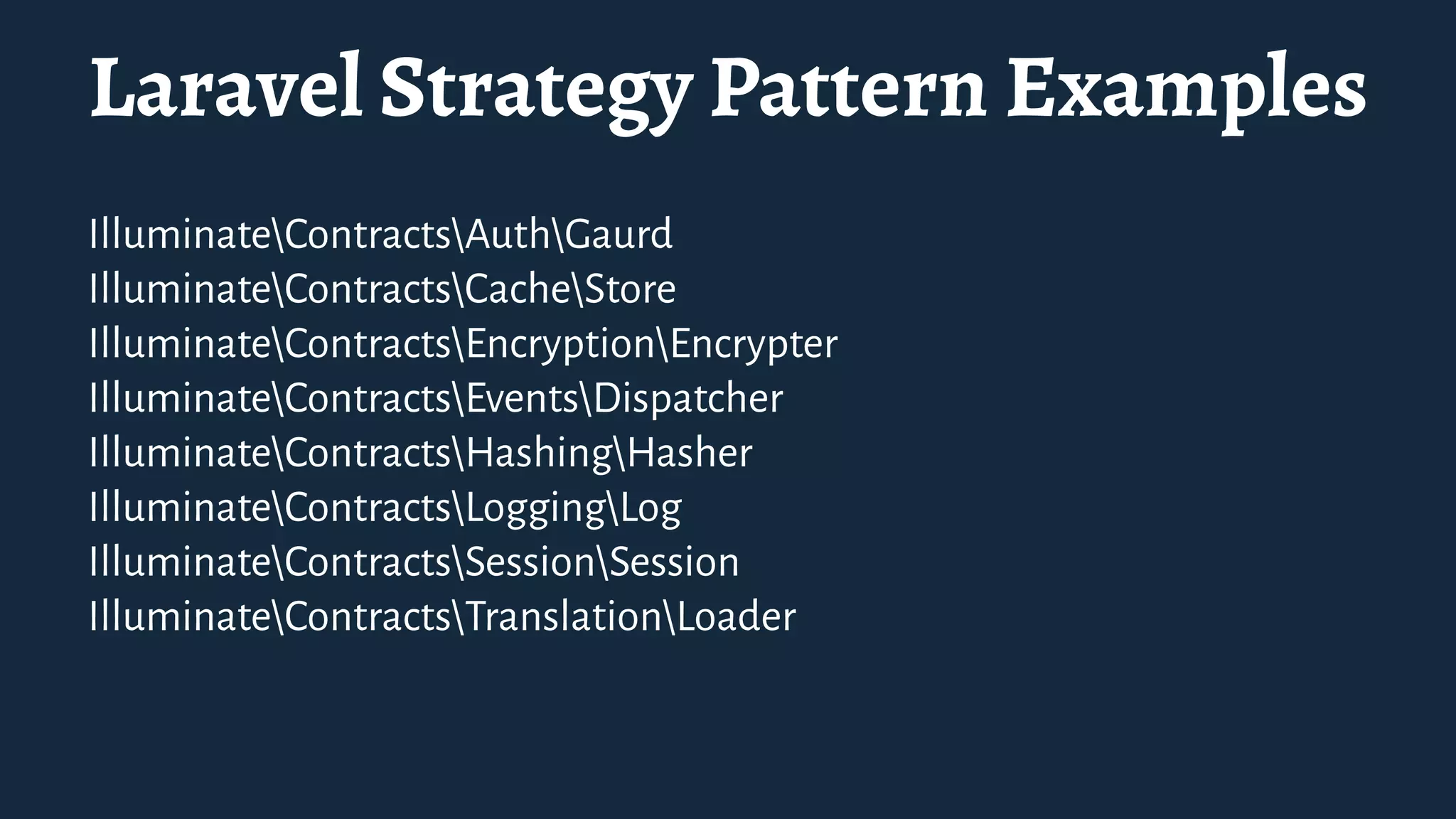 Laravel Strategy Pattern Examples
IlluminateContractsAuthGaurd
IlluminateContractsCacheStore
IlluminateContractsEncryptionEncrypter
IlluminateContractsEventsDispatcher
IlluminateContractsHashingHasher
IlluminateContractsLoggingLog
IlluminateContractsSessionSession
IlluminateContractsTranslationLoader
 