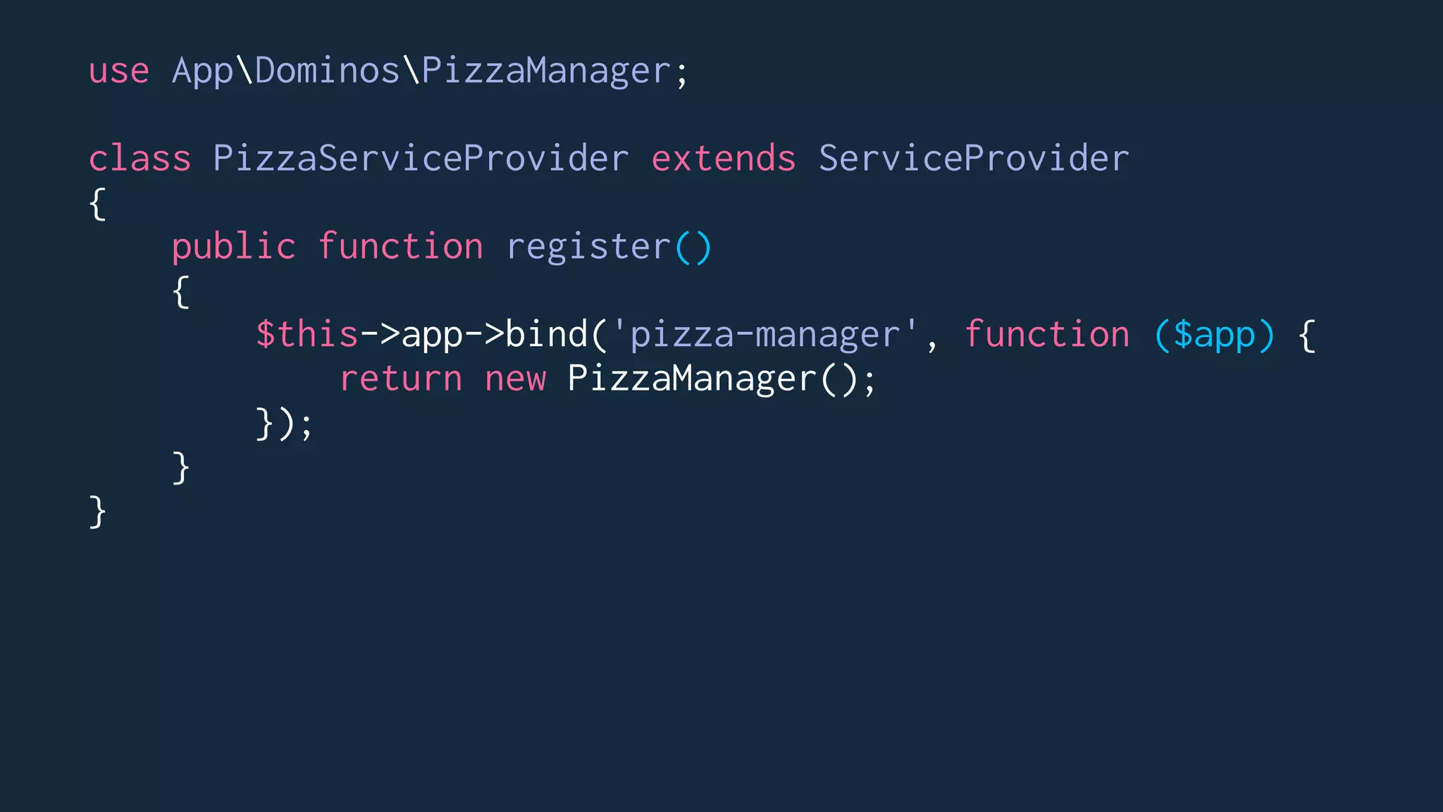 use AppDominosPizzaManager;
class PizzaServiceProvider extends ServiceProvider
{
public function register()
{
$this->app->bind('pizza-manager', function ($app) {
return new PizzaManager();
});
}
}
 