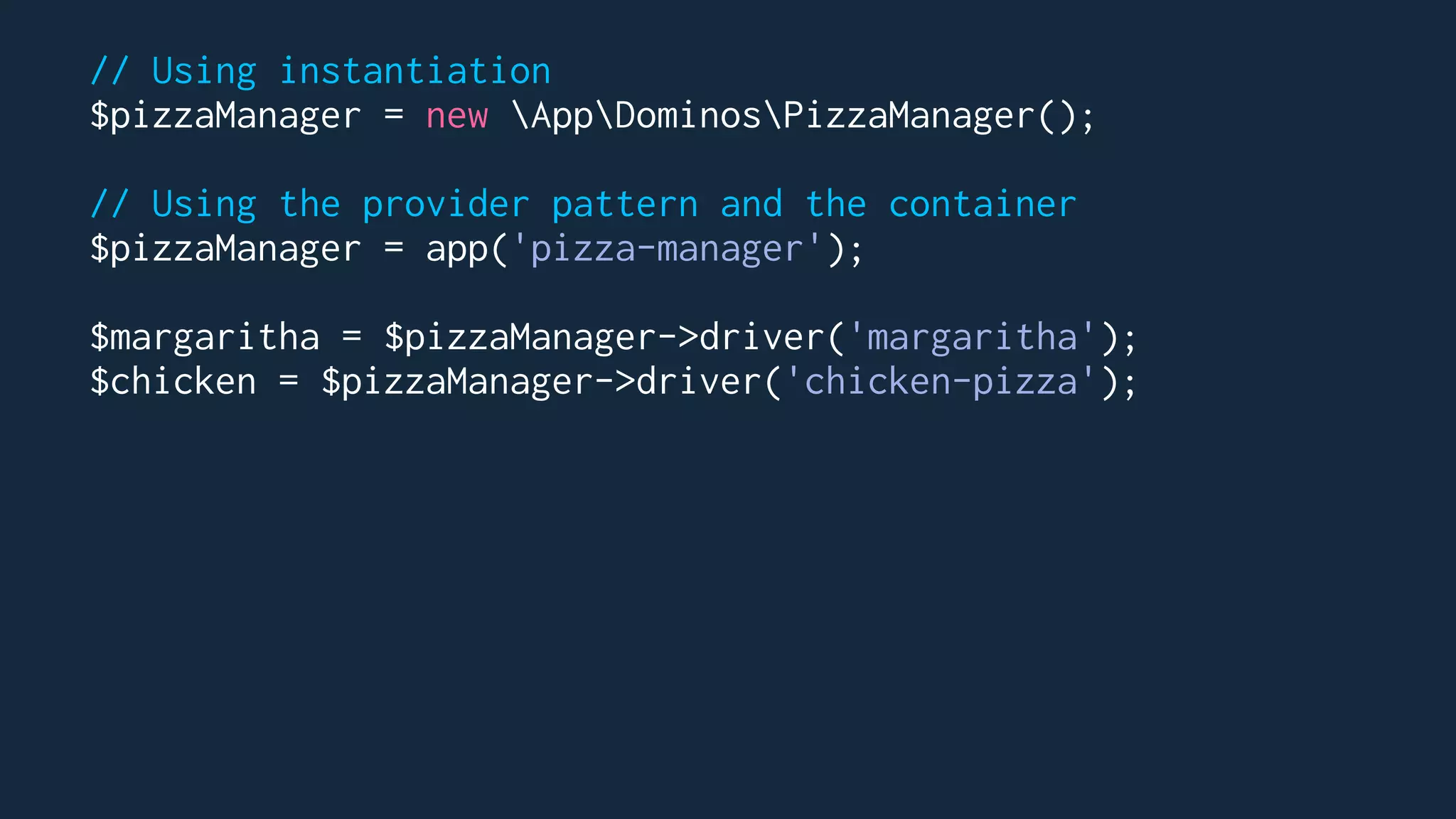 // Using instantiation
$pizzaManager = new AppDominosPizzaManager();
// Using the provider pattern and the container
$pizzaManager = app('pizza-manager');
$margaritha = $pizzaManager->driver('margaritha');
$chicken = $pizzaManager->driver('chicken-pizza');
 