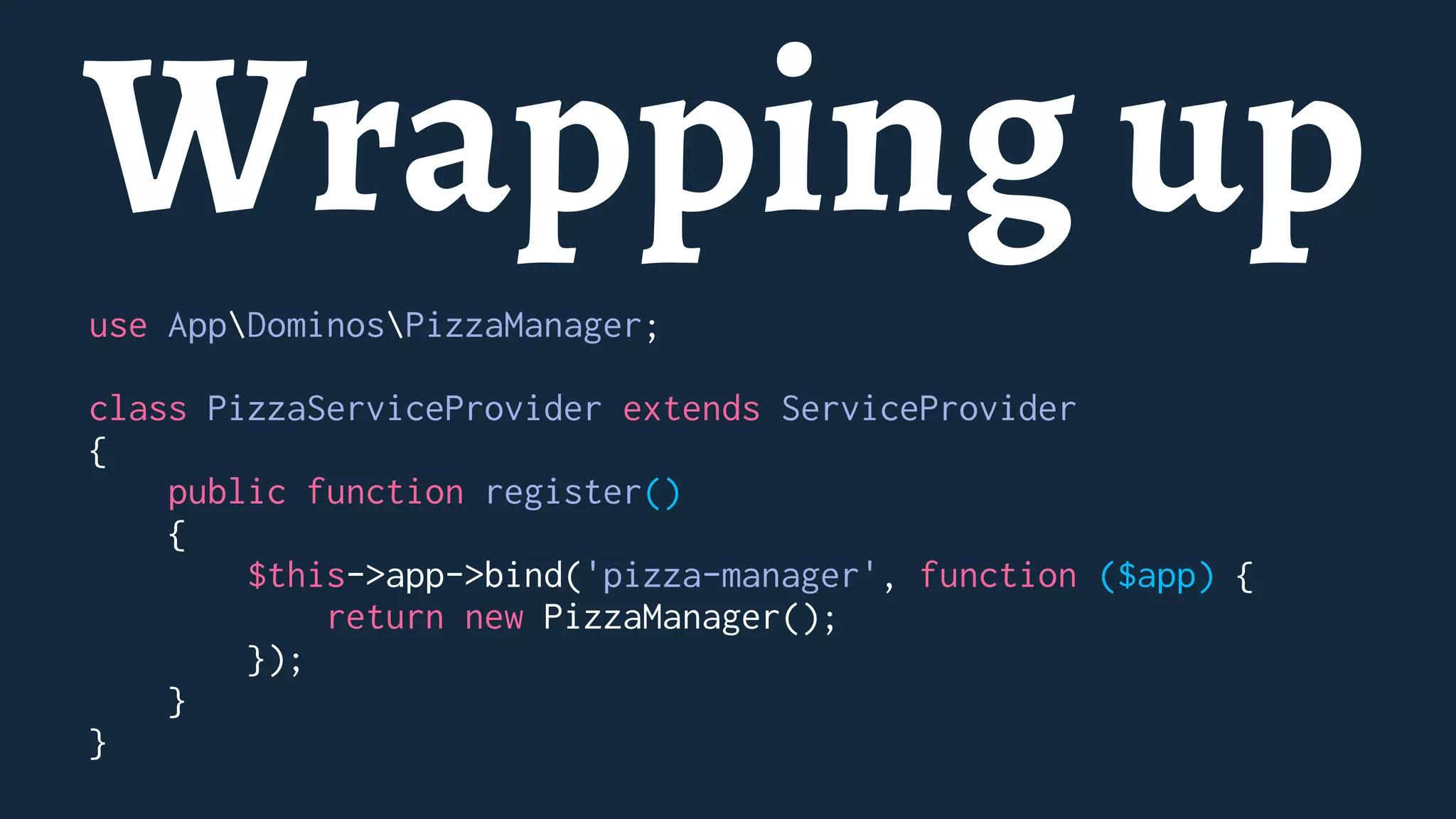 Wrapping up
use AppDominosPizzaManager;
class PizzaServiceProvider extends ServiceProvider
{
public function register()
{
$this->app->bind('pizza-manager', function ($app) {
return new PizzaManager();
});
}
}
 