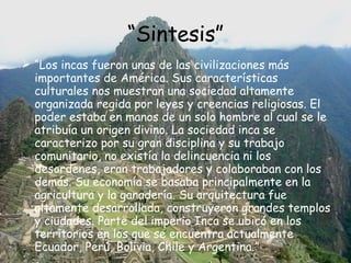“ Sintesis” “ Los incas fueron unas de las civilizaciones más importantes de América. Sus características culturales nos muestran una sociedad altamente organizada regida por leyes y creencias religiosas. El poder estaba en manos de un solo hombre al cual se le atribuía un origen divino. La sociedad inca se caracterizo por su gran disciplina y su trabajo comunitario, no existía la delincuencia ni los desordenes, eran trabajadores y colaboraban con los demás. Su economía se basaba principalmente en la agricultura y la ganadería. Su arquitectura fue altamente desarrollada, construyeron grandes templos y ciudades. Parte del imperio Inca se ubicó en los territorios en los que se encuentra actualmente Ecuador, Perú, Bolivia, Chile y Argentina.” 