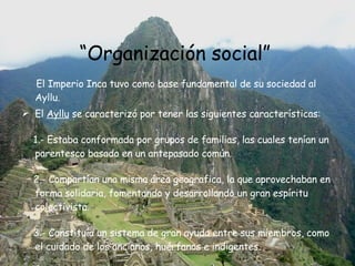 “ Organización social”   El Imperio Inca tuvo como base fundamental de su sociedad al Ayllu. El  Ayllu  se caracterizó por tener las siguientes características: 1.- Estaba conformada por grupos de familias, las cuales tenían un parentesco basado en un antepasado común. 2.- Compartían una misma área geografica, la que aprovechaban en forma solidaria, fomentando y desarrollando un gran espíritu colectivista. 3.- Constituía un sistema de gran ayuda entre sus miembros, como el cuidado de los ancianos, huérfanos e indigentes. 
