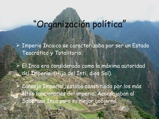 “ Organización política ” Imperio Incaico se caracterizaba por ser un Estado Teocrático y Totalitario. El Inca era considerado como la máxima autoridad del Imperio, (Hijo del Inti, dios Sol).  Consejo Imperial, estaba constituido por los más altos funcionarios del imperio. Aconsejaban al Soberano Inca para su mejor gobierno.  