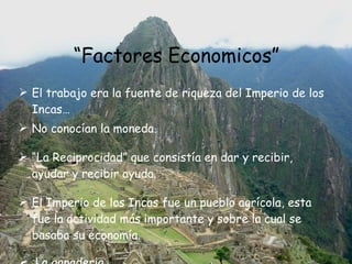 “ Factores Economicos” El trabajo era la fuente de riqueza del Imperio de los Incas… No conocían la moneda. “ La Reciprocidad” que consistía en dar y recibir, ayudar y recibir ayuda.  El Imperio de los Incas fue un pueblo agrícola, esta fue la actividad más importante y sobre la cual se basaba su economía. La ganaderia. 