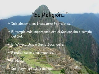 “ Su Religión…” Inicialmente los Incas eran Politeístas. El templo más importante era el Coricancha o templo del Sol. El Willaca Umo o Sumo Sacerdote.  Rendían culto a los muertos. El Huaca. Inti Raymi o Pascua del Sol.  