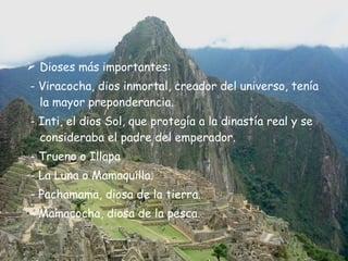 Dioses más importantes: - Viracocha, dios inmortal, creador del universo, tenía  la mayor preponderancia.  - Inti, el dios Sol, que protegía a la dinastía real y se consideraba el padre del emperador. - Trueno o Illapa - La Luna o Mamaquilla.  - Pachamama, diosa de la tierra. - Mamacocha, diosa de la pesca. 