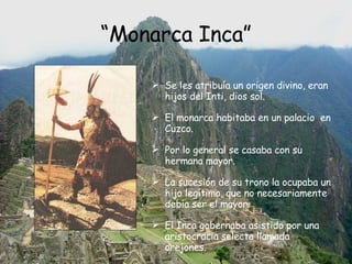 “ Monarca Inca” Se les atribuía un origen divino, eran hijos del Inti, dios sol. El monarca habitaba en un palacio  en Cuzco.  Por lo general se casaba con su hermana mayor. La sucesión de su trono la ocupaba un hijo legítimo, que no necesariamente debía ser el mayor.  El Inca gobernaba asistido por una  aristocracia selecta llamada orejones. 