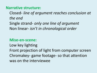 Narrative structure: Closed- line of argument reaches conclusion at the endSingle strand- only one line of argumentNon linear- isn’t in chronological orderMise-en-scene: Low key lightingFront projection of light from computer screenChromakey- game footage- so that attention was on the interviewee