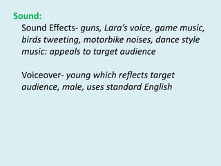 Sound:Sound Effects-guns, Lara’s voice, game music, birds tweeting, motorbike noises, dance style music: appeals to target audience Voiceover- young which reflects target audience, male, uses standard English