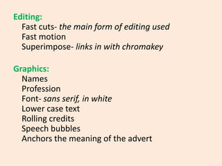 Editing:Fast cuts- the main form of editing usedFast motionSuperimpose- links in with chromakeyGraphics: NamesProfessionFont- sans serif, in whiteLower case textRolling creditsSpeech bubblesAnchors the meaning of the advert