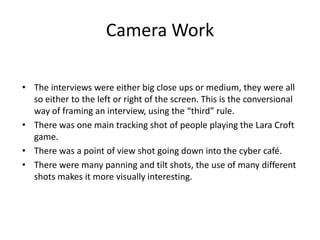 Camera Work
• The interviews were either big close ups or medium, they were all
so either to the left or right of the screen. This is the conversional
way of framing an interview, using the “third” rule.
• There was one main tracking shot of people playing the Lara Croft
game.
• There was a point of view shot going down into the cyber café.
• There were many panning and tilt shots, the use of many different
shots makes it more visually interesting.

 