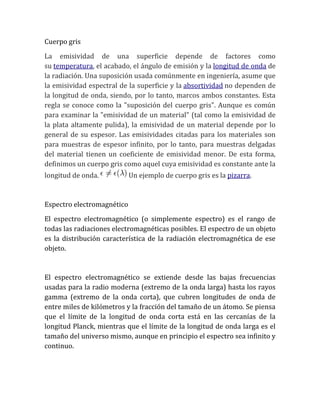 Cuerpo gris
La emisividad de una superficie depende de factores como
su temperatura, el acabado, el ángulo de emisión y la longitud de onda de
la radiación. Una suposición usada comúnmente en ingeniería, asume que
la emisividad espectral de la superficie y la absortividad no dependen de
la longitud de onda, siendo, por lo tanto, marcos ambos constantes. Esta
regla se conoce como la "suposición del cuerpo gris". Aunque es común
para examinar la "emisividad de un material" (tal como la emisividad de
la plata altamente pulida), la emisividad de un material depende por lo
general de su espesor. Las emisividades citadas para los materiales son
para muestras de espesor infinito, por lo tanto, para muestras delgadas
del material tienen un coeficiente de emisividad menor. De esta forma,
definimos un cuerpo gris como aquel cuya emisividad es constante ante la
longitud de onda. Un ejemplo de cuerpo gris es la pizarra.
Espectro electromagnético
El espectro electromagnético (o simplemente espectro) es el rango de
todas las radiaciones electromagnéticas posibles. El espectro de un objeto
es la distribución característica de la radiación electromagnética de ese
objeto.
El espectro electromagnético se extiende desde las bajas frecuencias
usadas para la radio moderna (extremo de la onda larga) hasta los rayos
gamma (extremo de la onda corta), que cubren longitudes de onda de
entre miles de kilómetros y la fracción del tamaño de un átomo. Se piensa
que el límite de la longitud de onda corta está en las cercanías de la
longitud Planck, mientras que el límite de la longitud de onda larga es el
tamaño del universo mismo, aunque en principio el espectro sea infinito y
continuo.
 