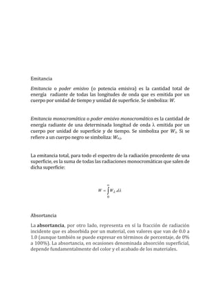 Emitancia
Emitancia o poder emisivo (o potencia emisiva) es la cantidad total de
energía radiante de todas las longitudes de onda que es emitida por un
cuerpo por unidad de tiempo y unidad de superficie. Se simboliza: W.
Emitancia monocromática o poder emisivo monocromático es la cantidad de
energía radiante de una determinada longitud de onda  emitida por un
cuerpo por unidad de superficie y de tiempo. Se simboliza por W. Si se
refiere a un cuerpo negro se simboliza: Wn.
La emitancia total, para todo el espectro de la radiación procedente de una
superficie, es la suma de todas las radiaciones monocromáticas que salen de
dicha superficie:



0
.  dWW
Absortancia
La absortancia, por otro lado, representa en sí la fracción de radiación
incidente que es absorbida por un material, con valores que van de 0.0 a
1.0 (aunque también se puede expresar en términos de porcentaje, de 0%
a 100%). La absortancia, en ocasiones denominada absorción superficial,
depende fundamentalmente del color y el acabado de los materiales.
 