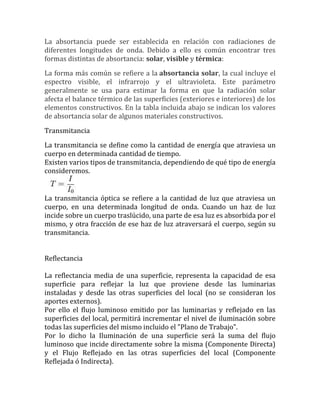 La absortancia puede ser establecida en relación con radiaciones de
diferentes longitudes de onda. Debido a ello es común encontrar tres
formas distintas de absortancia: solar, visible y térmica:
La forma más común se refiere a la absortancia solar, la cual incluye el
espectro visible, el infrarrojo y el ultravioleta. Este parámetro
generalmente se usa para estimar la forma en que la radiación solar
afecta el balance térmico de las superficies (exteriores e interiores) de los
elementos constructivos. En la tabla incluida abajo se indican los valores
de absortancia solar de algunos materiales constructivos.
Transmitancia
La transmitancia se define como la cantidad de energía que atraviesa un
cuerpo en determinada cantidad de tiempo.
Existen varios tipos de transmitancia, dependiendo de qué tipo de energía
consideremos.
La transmitancia óptica se refiere a la cantidad de luz que atraviesa un
cuerpo, en una determinada longitud de onda. Cuando un haz de luz
incide sobre un cuerpo traslúcido, una parte de esa luz es absorbida por el
mismo, y otra fracción de ese haz de luz atraversará el cuerpo, según su
transmitancia.
Reflectancia
La reflectancia media de una superficie, representa la capacidad de esa
superficie para reflejar la luz que proviene desde las luminarias
instaladas y desde las otras superficies del local (no se consideran los
aportes externos).
Por ello el flujo luminoso emitido por las luminarias y reflejado en las
superficies del local, permitirá incrementar el nivel de iluminación sobre
todas las superficies del mismo incluido el "Plano de Trabajo".
Por lo dicho la Iluminación de una superficie será la suma del flujo
luminoso que incide directamente sobre la misma (Componente Directa)
y el Flujo Reflejado en las otras superficies del local (Componente
Reflejada ó Indirecta).
 
