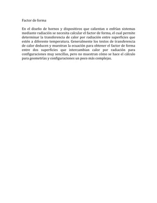 Factor de forma
En el diseño de hornos y dispositivos que calientan o enfrían sistemas
mediante radiación se necesita calcular el factor de forma, el cual permite
determinar la transferencia de calor por radiación entre superficies que
estén a diferente temperatura. Generalmente los textos de transferencia
de calor deducen y muestran la ecuación para obtener el factor de forma
entre dos superficies que intercambian calor por radiación para
configuraciones muy sencillas, pero no muestran cómo se hace el cálculo
para geometrías y configuraciones un poco más complejas.
 