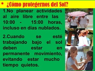 1.No planear actividades
al aire libre entre las
10:00 - 15:00 horas,
incluso en días nublados.
2.Cuando se esté
trabajando bajo el sol
deben estar en
permanente movimiento,
evitando estar mucho
tiempo quietos.
* ¿Cómo protegernos del Sol?
 