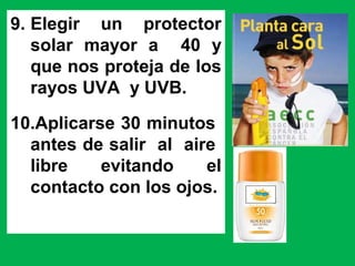 9. Elegir un protector
solar mayor a 40 y
que nos proteja de los
rayos UVA y UVB.
10.Aplicarse 30 minutos
antes de salir al aire
libre evitando el
contacto con los ojos.
 