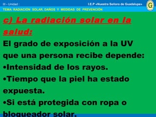 III - Unidad :
TEMA: RADIACIÓN SOLAR, DAÑOS Y MEDIDAS DE PREVENCIÓN
I.E.P «Nuestra Señora de Guadalupe»
c) La radiación solar en la
salud:
El grado de exposición a la UV
que una persona recibe depende:
•Intensidad de los rayos.
•Tiempo que la piel ha estado
expuesta.
•Si está protegida con ropa o
bloqueador solar.
 